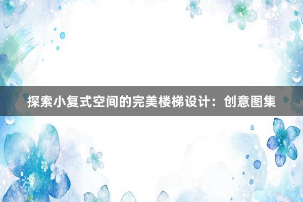 探索小复式空间的完美楼梯设计：创意图集