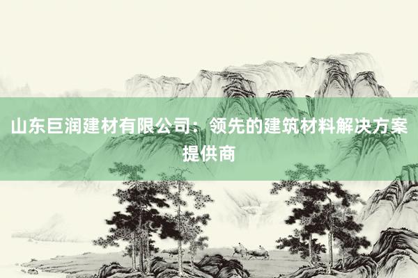 山东巨润建材有限公司：领先的建筑材料解决方案提供商